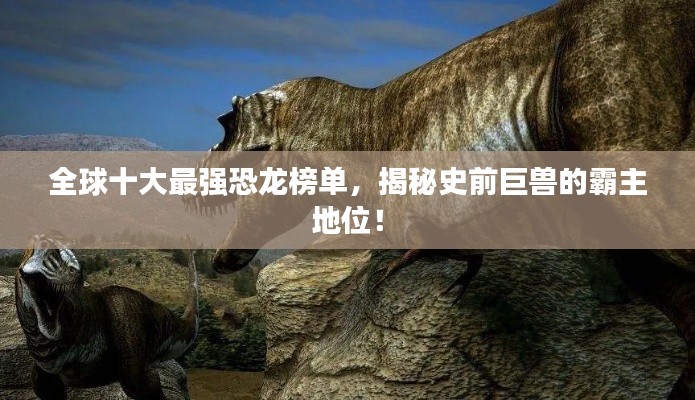 全球十大最强恐龙榜单，揭秘史前巨兽的霸主地位！