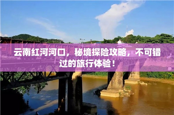云南红河河口，秘境探险攻略，不可错过的旅行体验！