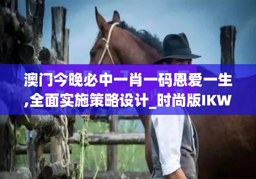 澳门今晚必中一肖一码恩爱一生,全面实施策略设计_时尚版IKW7.5