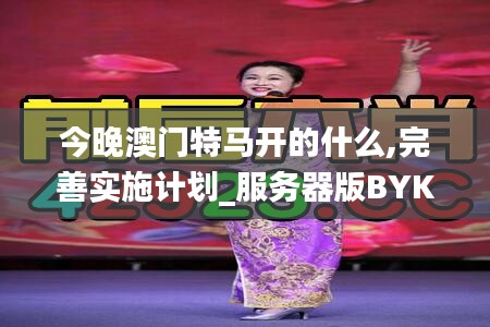 今晚澳门特马开的什么,完善实施计划_服务器版BYK13.18