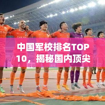 中国军校排名TOP10，揭秘国内顶尖军校榜单！