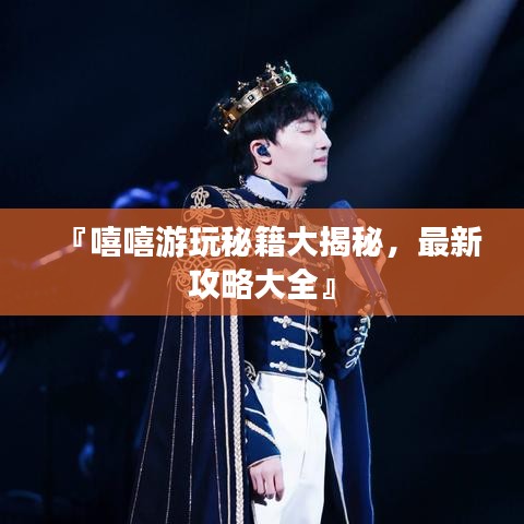 『嘻嘻游玩秘籍大揭秘，最新攻略大全』