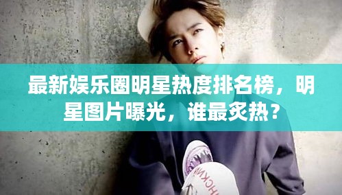 最新娱乐圈明星热度排名榜，明星图片曝光，谁最炙热？