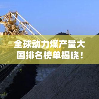 全球动力煤产量大国排名榜单揭晓！