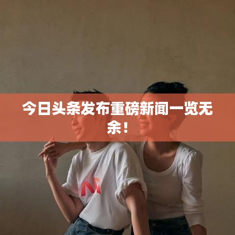 今日头条发布重磅新闻一览无余！