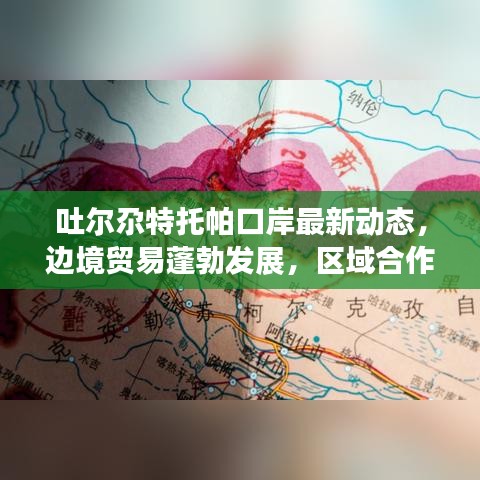 吐尔尕特托帕口岸最新动态，边境贸易蓬勃发展，区域合作迎来新机遇