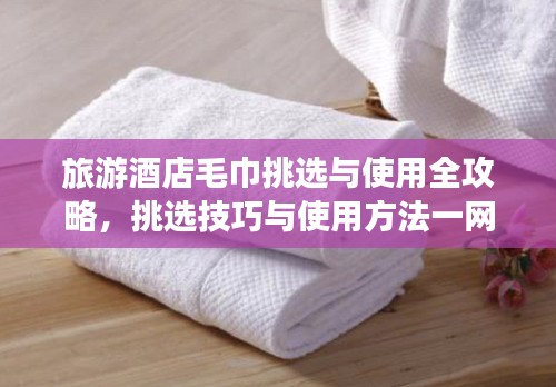 旅游酒店毛巾挑选与使用全攻略，挑选技巧与使用方法一网打尽！