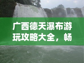 广西德天瀑布游玩攻略大全，畅游壮美瀑布，体验别样风情！
