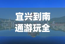 宜兴到南通游玩全攻略，畅游美景，尽享舒适之旅！