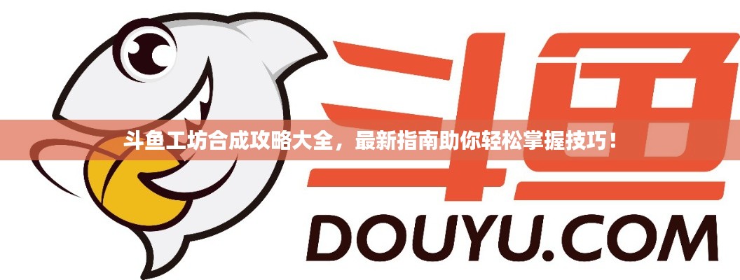 斗鱼工坊合成攻略大全，最新指南助你轻松掌握技巧！