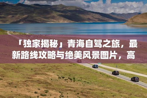 「独家揭秘」青海自驾之旅，最新路线攻略与绝美风景图片，高原之美一网打尽！