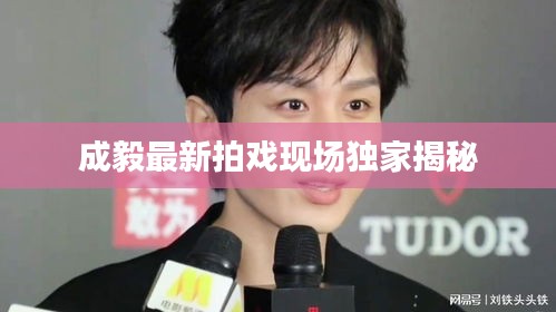 成毅最新拍戏现场独家揭秘